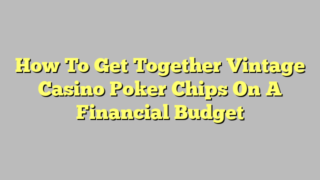 How To Get Together Vintage Casino Poker Chips On A Financial Budget