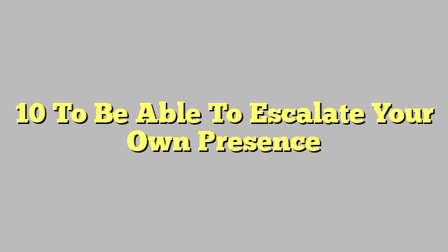 10 To Be Able To Escalate Your Own Presence