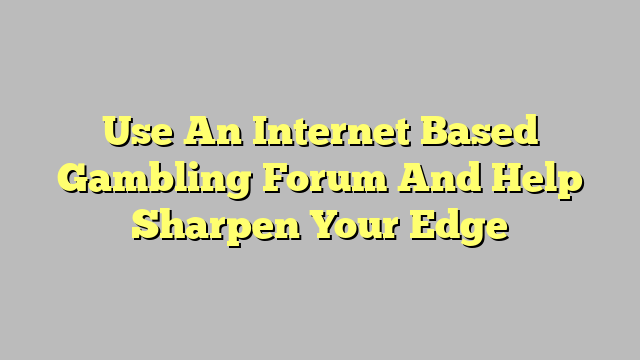 Use An Internet Based Gambling Forum And Help Sharpen Your Edge
