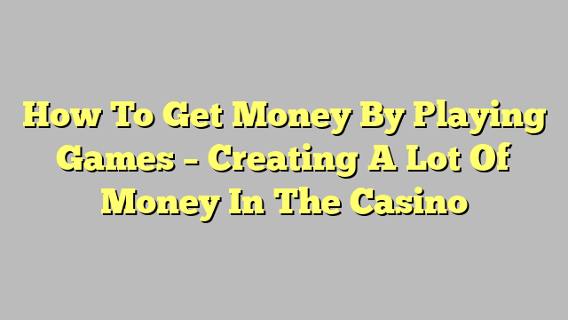 How To Get Money By Playing Games – Creating A Lot Of Money In The Casino