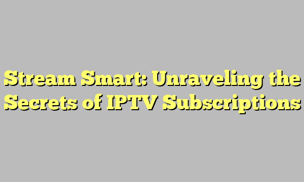 Stream Smart: Unraveling the Secrets of IPTV Subscriptions