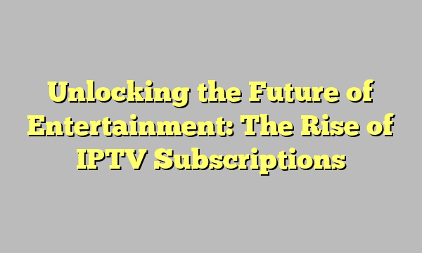 Unlocking the Future of Entertainment: The Rise of IPTV Subscriptions