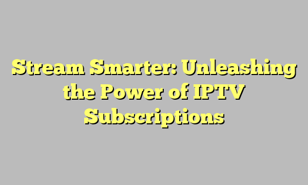 Stream Smarter: Unleashing the Power of IPTV Subscriptions